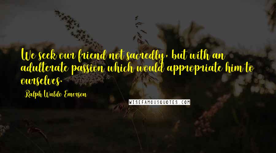 Ralph Waldo Emerson Quotes: We seek our friend not sacredly, but with an adulterate passion which would appropriate him to ourselves.