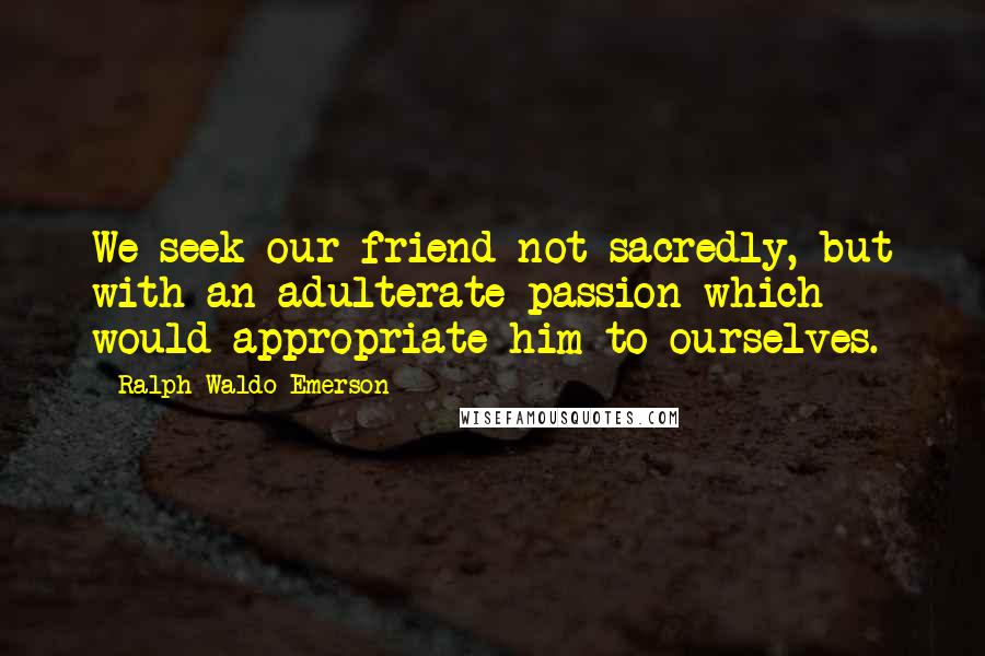 Ralph Waldo Emerson Quotes: We seek our friend not sacredly, but with an adulterate passion which would appropriate him to ourselves.