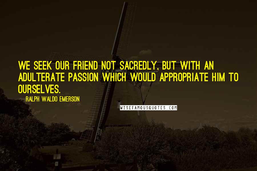 Ralph Waldo Emerson Quotes: We seek our friend not sacredly, but with an adulterate passion which would appropriate him to ourselves.