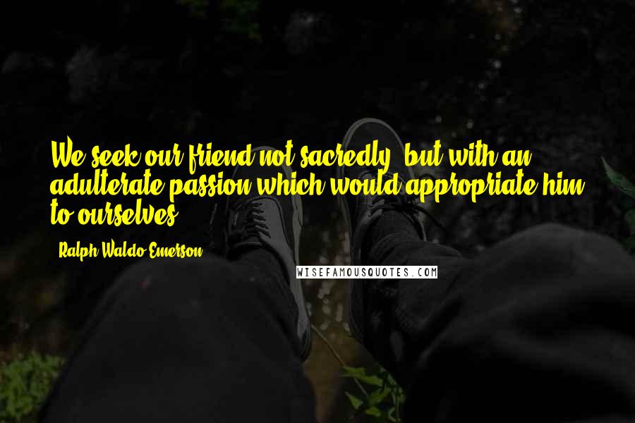 Ralph Waldo Emerson Quotes: We seek our friend not sacredly, but with an adulterate passion which would appropriate him to ourselves.