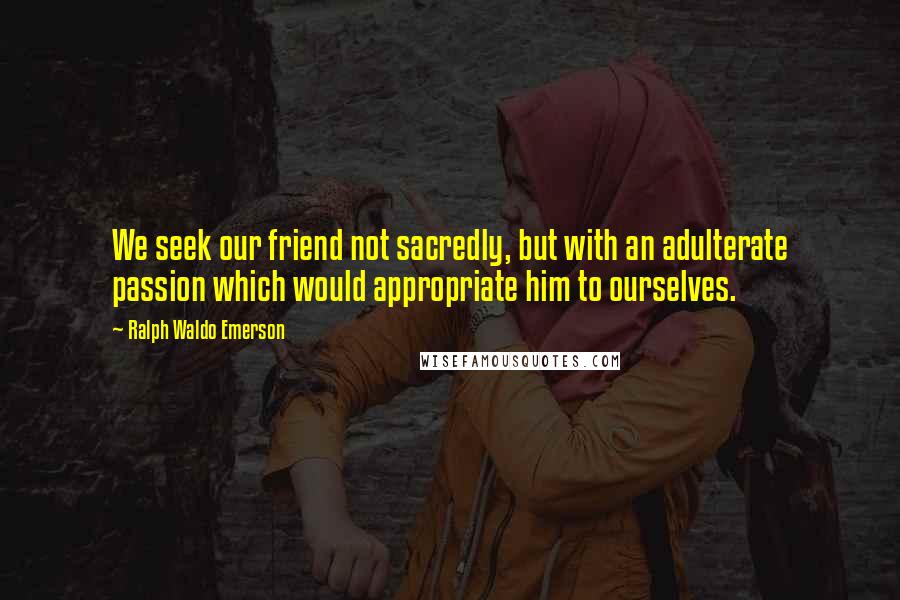 Ralph Waldo Emerson Quotes: We seek our friend not sacredly, but with an adulterate passion which would appropriate him to ourselves.