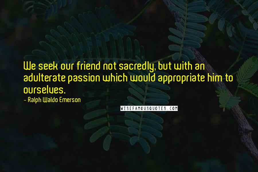 Ralph Waldo Emerson Quotes: We seek our friend not sacredly, but with an adulterate passion which would appropriate him to ourselves.