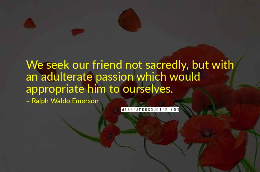 Ralph Waldo Emerson Quotes: We seek our friend not sacredly, but with an adulterate passion which would appropriate him to ourselves.