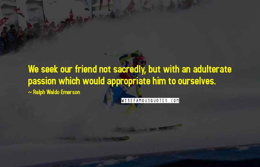 Ralph Waldo Emerson Quotes: We seek our friend not sacredly, but with an adulterate passion which would appropriate him to ourselves.