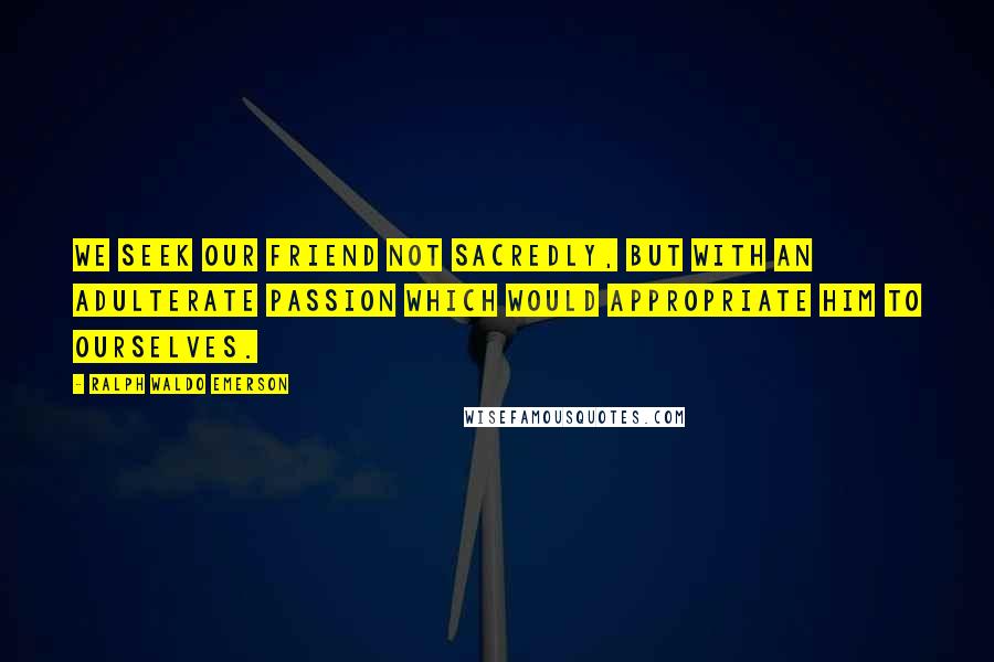 Ralph Waldo Emerson Quotes: We seek our friend not sacredly, but with an adulterate passion which would appropriate him to ourselves.