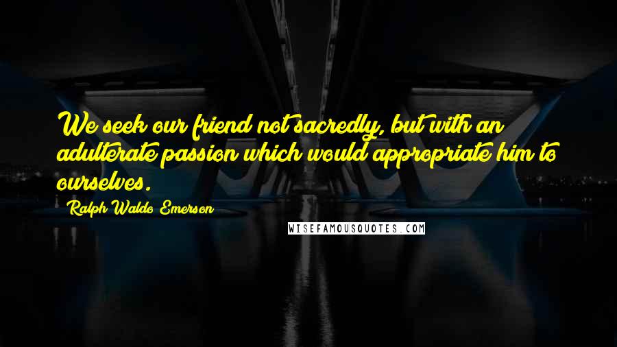 Ralph Waldo Emerson Quotes: We seek our friend not sacredly, but with an adulterate passion which would appropriate him to ourselves.