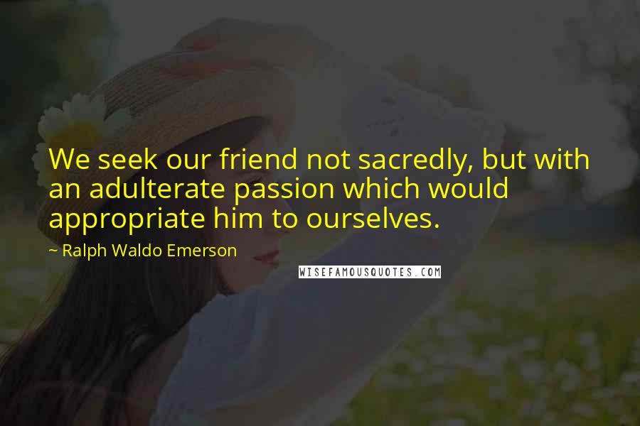 Ralph Waldo Emerson Quotes: We seek our friend not sacredly, but with an adulterate passion which would appropriate him to ourselves.