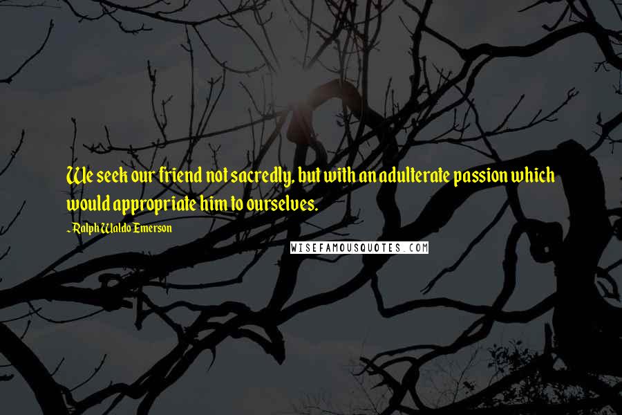 Ralph Waldo Emerson Quotes: We seek our friend not sacredly, but with an adulterate passion which would appropriate him to ourselves.