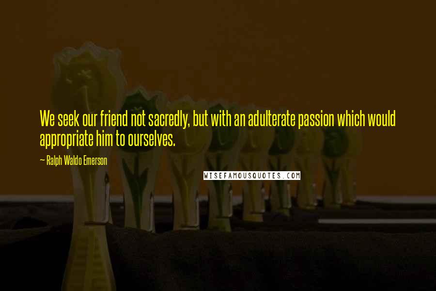 Ralph Waldo Emerson Quotes: We seek our friend not sacredly, but with an adulterate passion which would appropriate him to ourselves.
