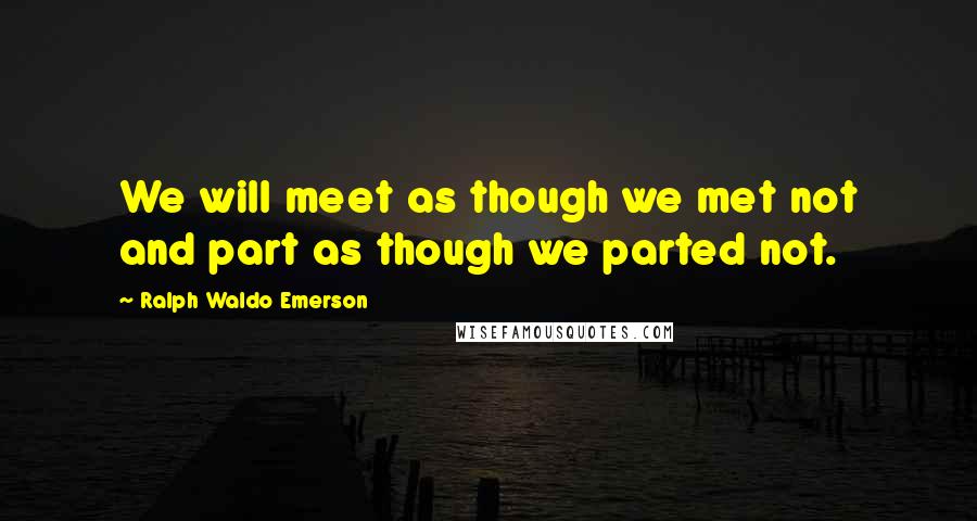 Ralph Waldo Emerson Quotes: We will meet as though we met not and part as though we parted not.