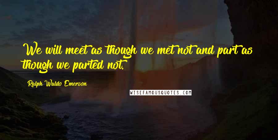 Ralph Waldo Emerson Quotes: We will meet as though we met not and part as though we parted not.
