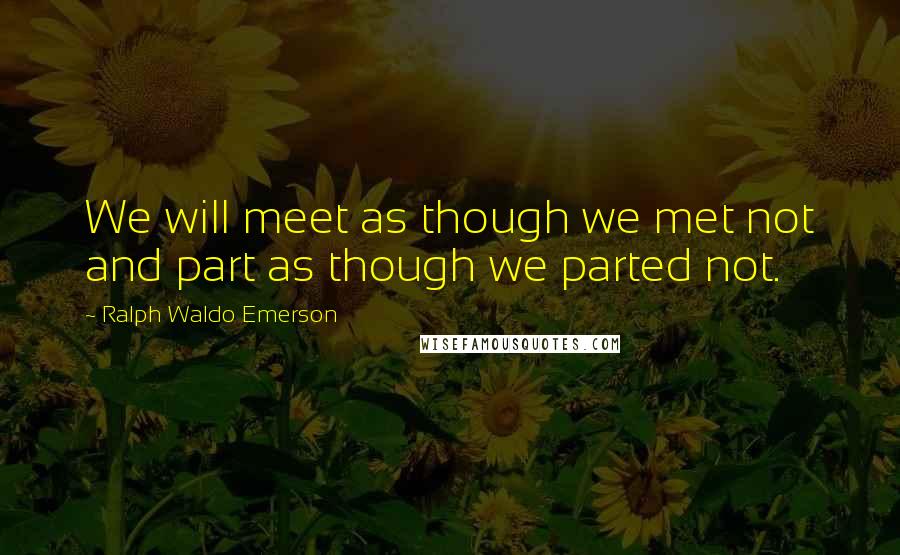 Ralph Waldo Emerson Quotes: We will meet as though we met not and part as though we parted not.