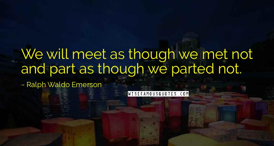 Ralph Waldo Emerson Quotes: We will meet as though we met not and part as though we parted not.