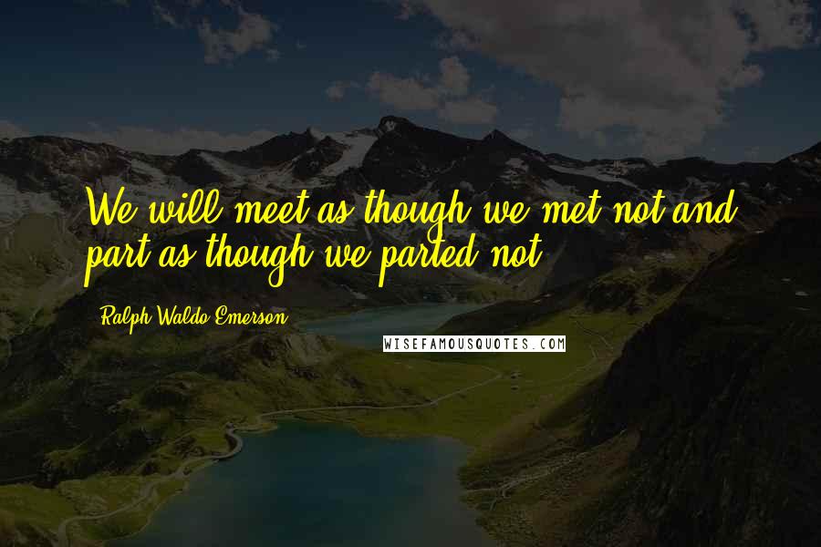 Ralph Waldo Emerson Quotes: We will meet as though we met not and part as though we parted not.