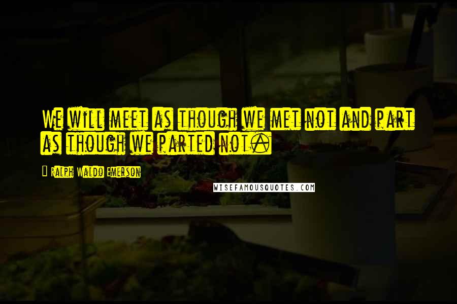 Ralph Waldo Emerson Quotes: We will meet as though we met not and part as though we parted not.