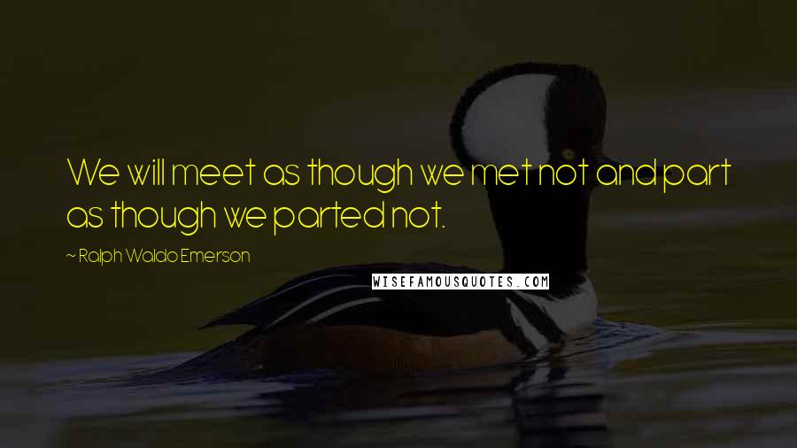 Ralph Waldo Emerson Quotes: We will meet as though we met not and part as though we parted not.