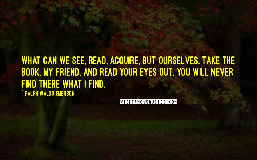 Ralph Waldo Emerson Quotes: What can we see, read, acquire, but ourselves. Take the book, my friend, and read your eyes out, you will never find there what I find.