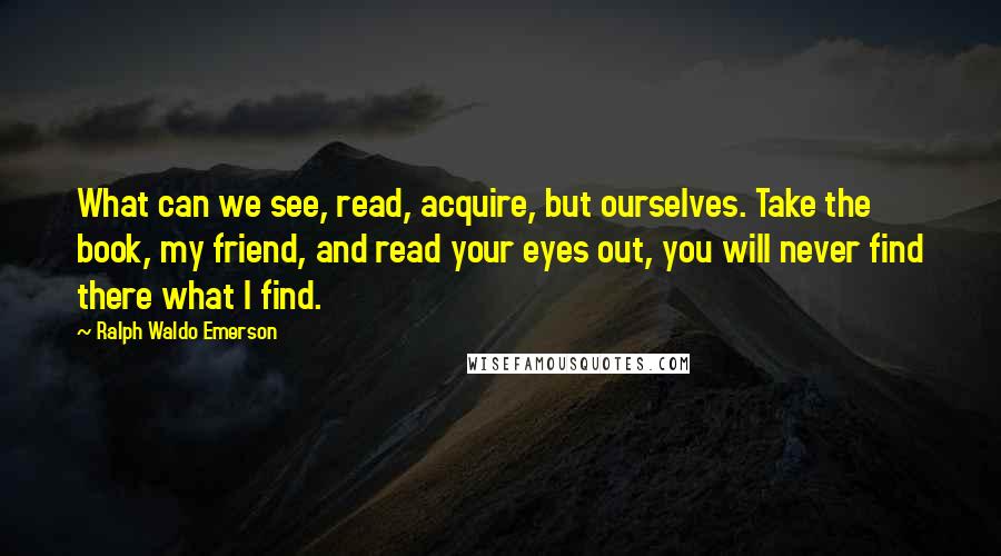 Ralph Waldo Emerson Quotes: What can we see, read, acquire, but ourselves. Take the book, my friend, and read your eyes out, you will never find there what I find.