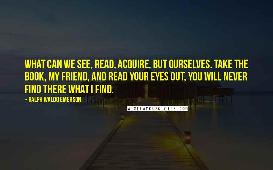 Ralph Waldo Emerson Quotes: What can we see, read, acquire, but ourselves. Take the book, my friend, and read your eyes out, you will never find there what I find.