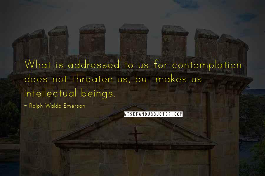 Ralph Waldo Emerson Quotes: What is addressed to us for contemplation does not threaten us, but makes us intellectual beings.