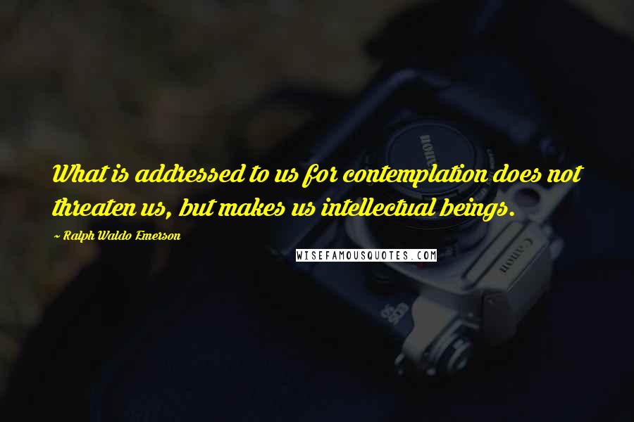 Ralph Waldo Emerson Quotes: What is addressed to us for contemplation does not threaten us, but makes us intellectual beings.