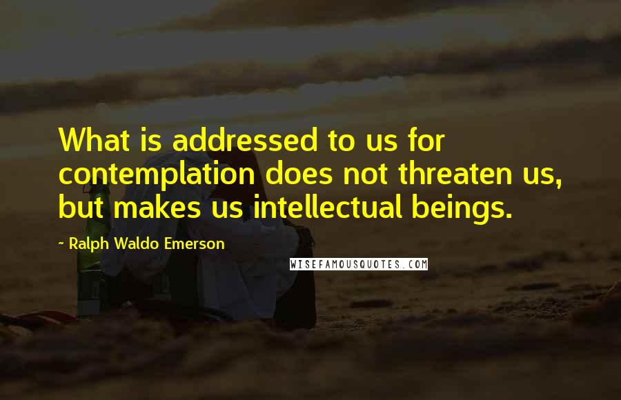 Ralph Waldo Emerson Quotes: What is addressed to us for contemplation does not threaten us, but makes us intellectual beings.