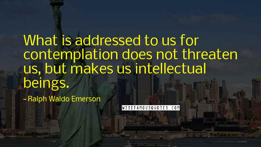 Ralph Waldo Emerson Quotes: What is addressed to us for contemplation does not threaten us, but makes us intellectual beings.