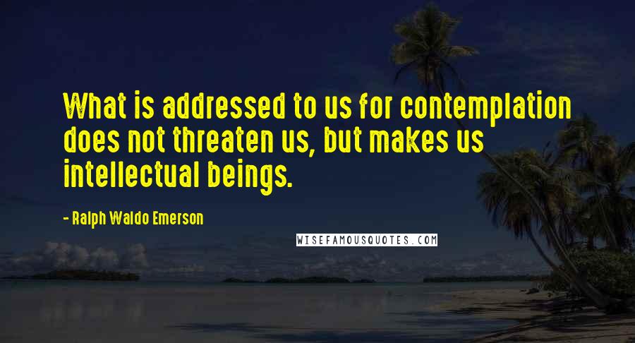 Ralph Waldo Emerson Quotes: What is addressed to us for contemplation does not threaten us, but makes us intellectual beings.