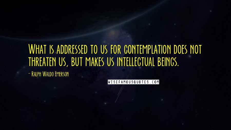 Ralph Waldo Emerson Quotes: What is addressed to us for contemplation does not threaten us, but makes us intellectual beings.