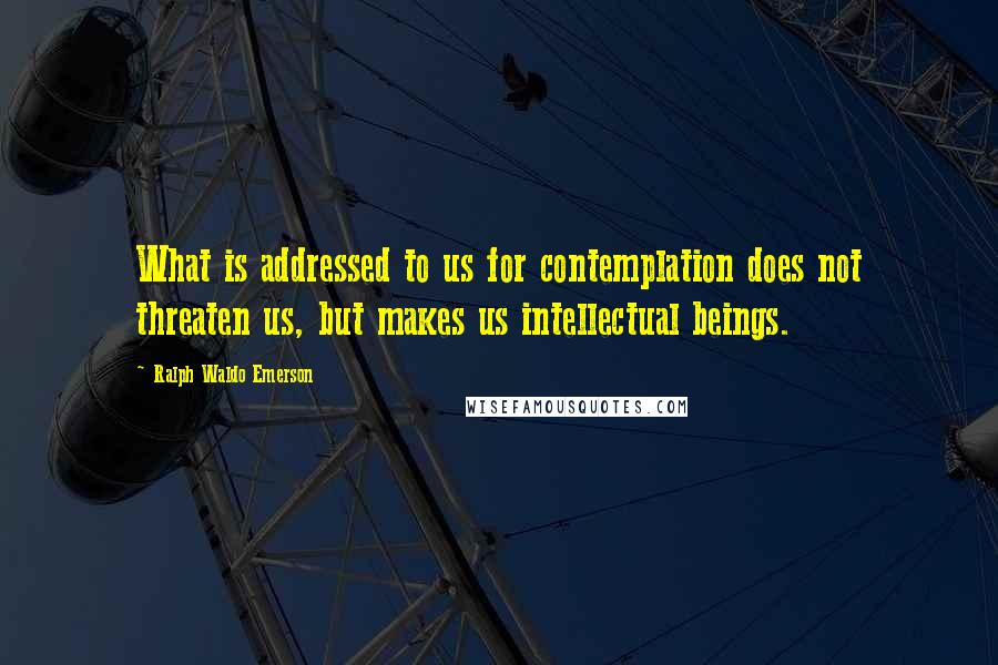 Ralph Waldo Emerson Quotes: What is addressed to us for contemplation does not threaten us, but makes us intellectual beings.