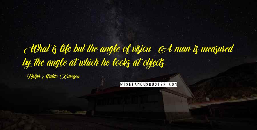 Ralph Waldo Emerson Quotes: What is life but the angle of vision? A man is measured by the angle at which he looks at objects.