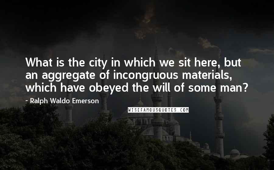 Ralph Waldo Emerson Quotes: What is the city in which we sit here, but an aggregate of incongruous materials, which have obeyed the will of some man?