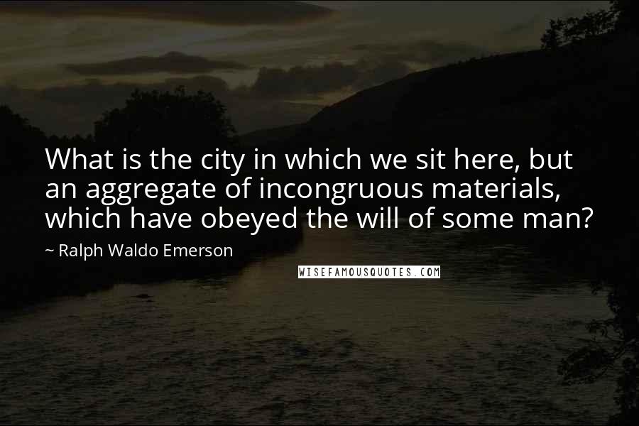 Ralph Waldo Emerson Quotes: What is the city in which we sit here, but an aggregate of incongruous materials, which have obeyed the will of some man?