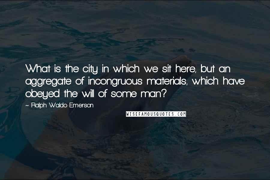 Ralph Waldo Emerson Quotes: What is the city in which we sit here, but an aggregate of incongruous materials, which have obeyed the will of some man?