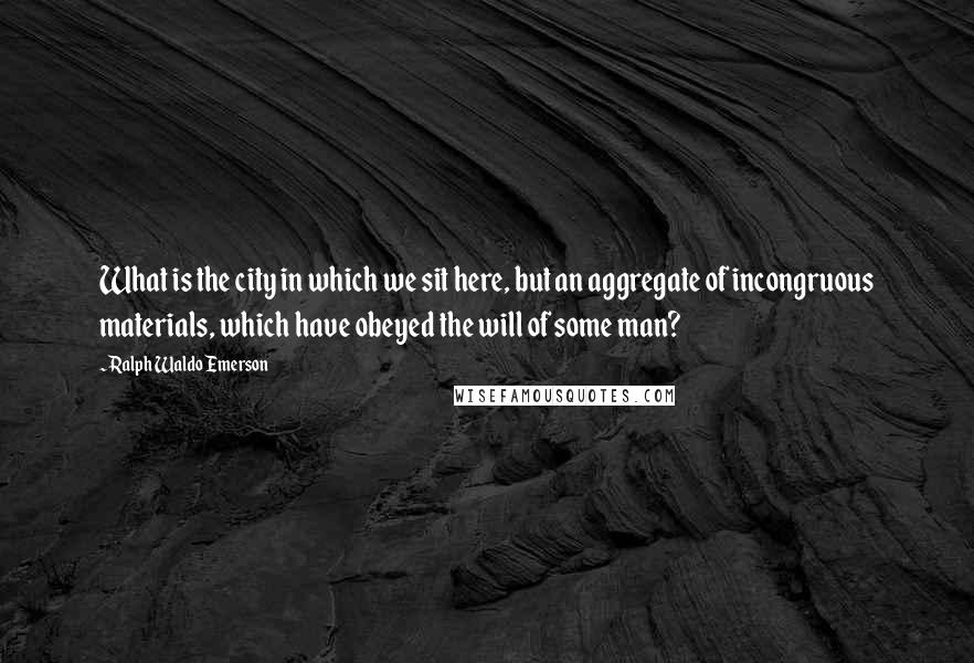 Ralph Waldo Emerson Quotes: What is the city in which we sit here, but an aggregate of incongruous materials, which have obeyed the will of some man?