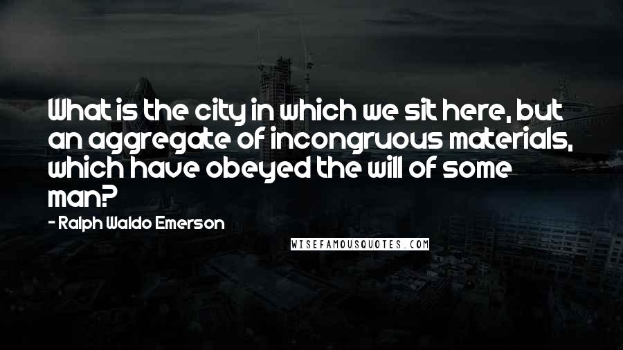 Ralph Waldo Emerson Quotes: What is the city in which we sit here, but an aggregate of incongruous materials, which have obeyed the will of some man?