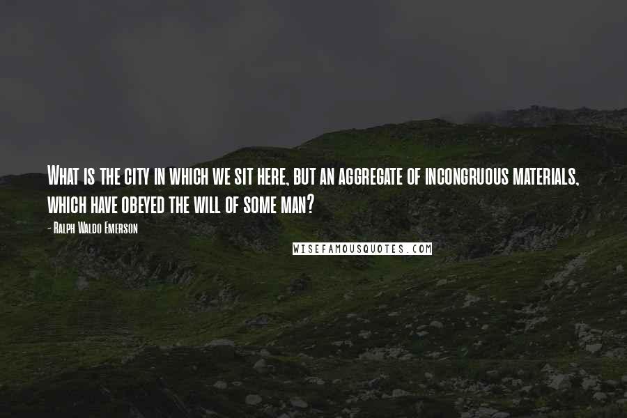 Ralph Waldo Emerson Quotes: What is the city in which we sit here, but an aggregate of incongruous materials, which have obeyed the will of some man?