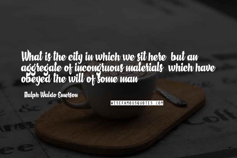 Ralph Waldo Emerson Quotes: What is the city in which we sit here, but an aggregate of incongruous materials, which have obeyed the will of some man?