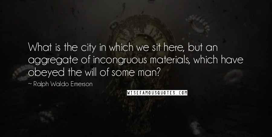 Ralph Waldo Emerson Quotes: What is the city in which we sit here, but an aggregate of incongruous materials, which have obeyed the will of some man?