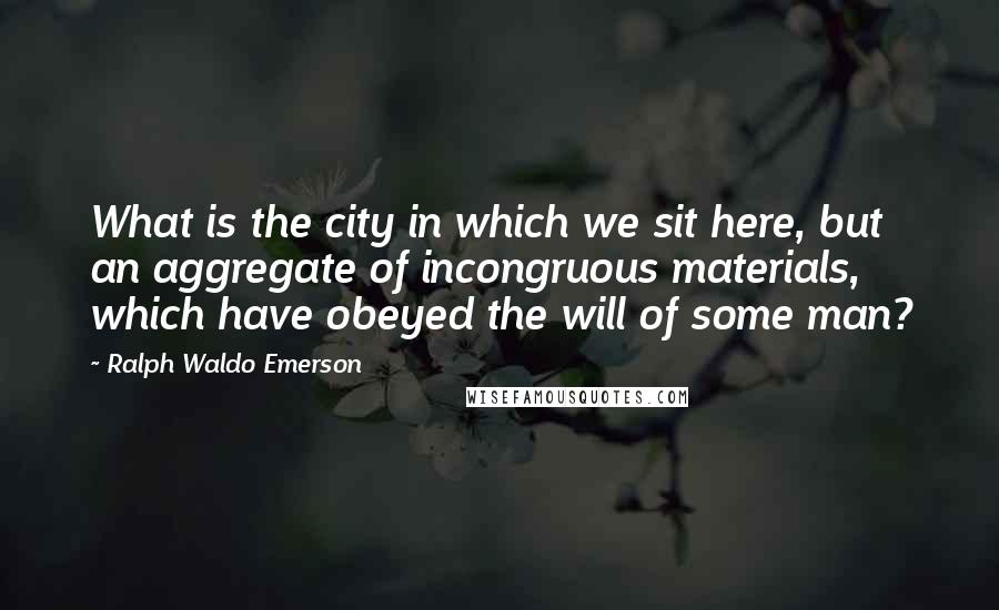 Ralph Waldo Emerson Quotes: What is the city in which we sit here, but an aggregate of incongruous materials, which have obeyed the will of some man?