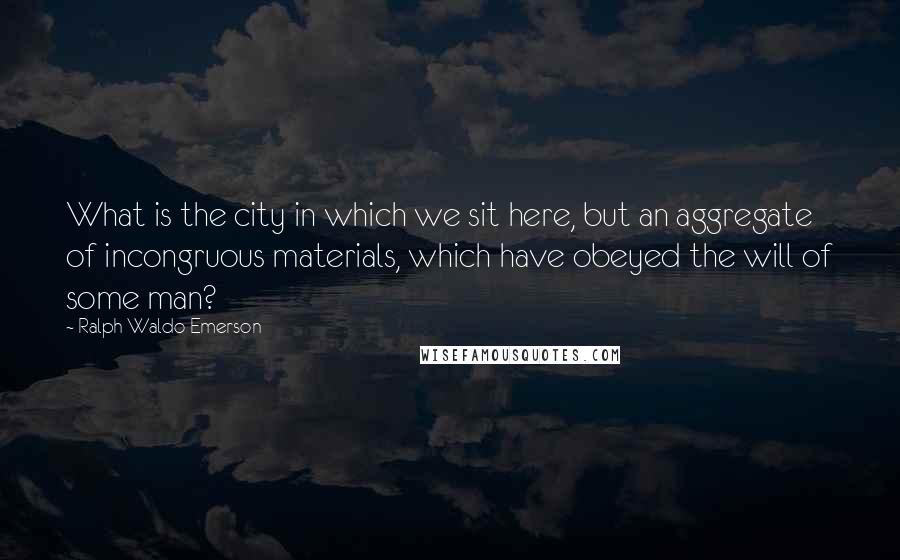 Ralph Waldo Emerson Quotes: What is the city in which we sit here, but an aggregate of incongruous materials, which have obeyed the will of some man?