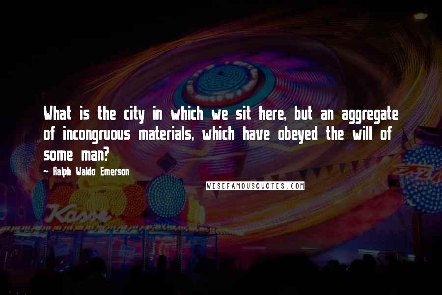 Ralph Waldo Emerson Quotes: What is the city in which we sit here, but an aggregate of incongruous materials, which have obeyed the will of some man?