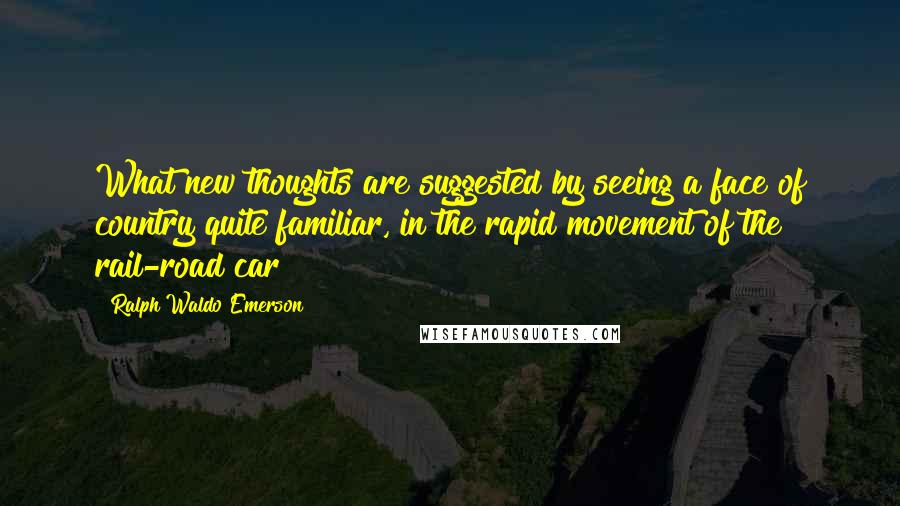 Ralph Waldo Emerson Quotes: What new thoughts are suggested by seeing a face of country quite familiar, in the rapid movement of the rail-road car!