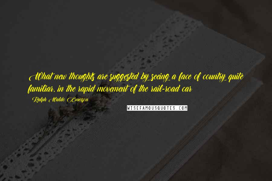 Ralph Waldo Emerson Quotes: What new thoughts are suggested by seeing a face of country quite familiar, in the rapid movement of the rail-road car!