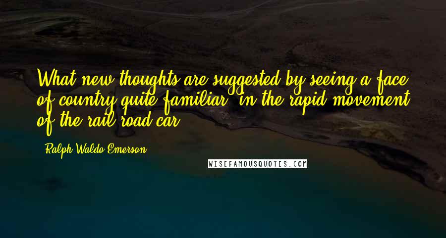 Ralph Waldo Emerson Quotes: What new thoughts are suggested by seeing a face of country quite familiar, in the rapid movement of the rail-road car!