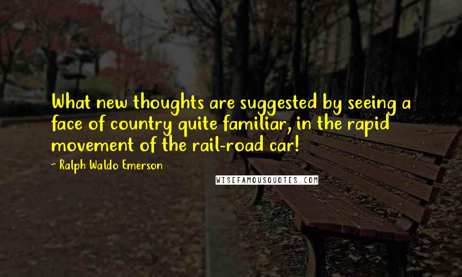 Ralph Waldo Emerson Quotes: What new thoughts are suggested by seeing a face of country quite familiar, in the rapid movement of the rail-road car!