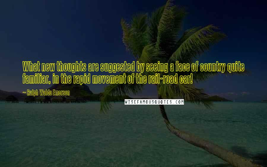 Ralph Waldo Emerson Quotes: What new thoughts are suggested by seeing a face of country quite familiar, in the rapid movement of the rail-road car!