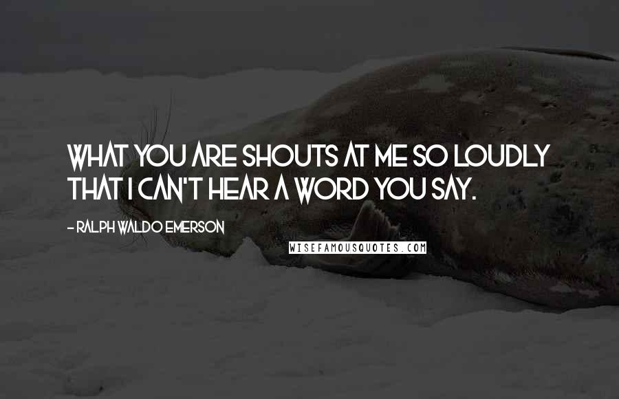 Ralph Waldo Emerson Quotes: What you are shouts at me so loudly that I can't hear a word you say.