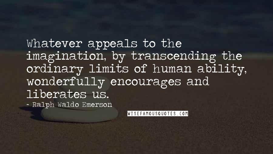 Ralph Waldo Emerson Quotes: Whatever appeals to the imagination, by transcending the ordinary limits of human ability, wonderfully encourages and liberates us.