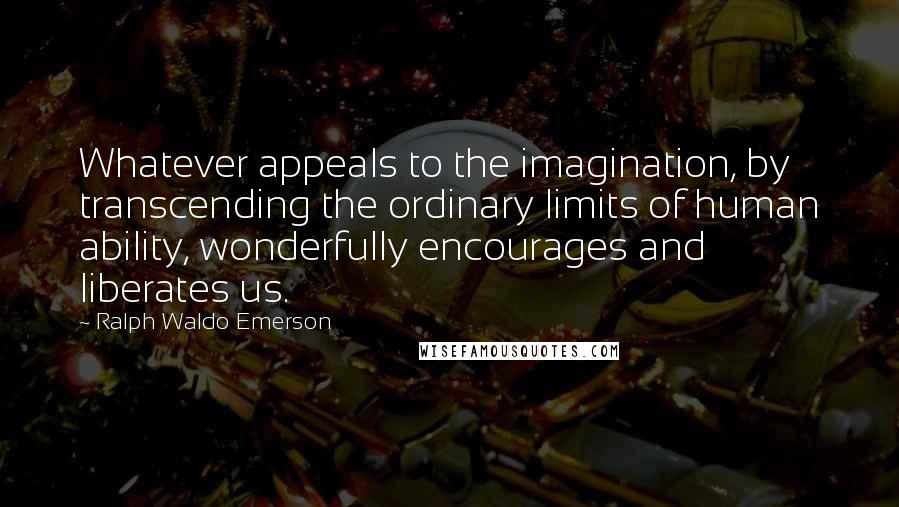 Ralph Waldo Emerson Quotes: Whatever appeals to the imagination, by transcending the ordinary limits of human ability, wonderfully encourages and liberates us.